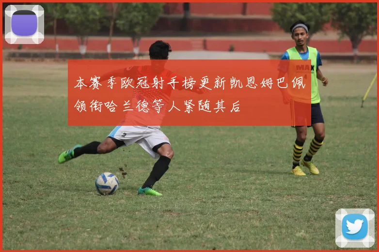 本赛季欧冠射手榜更新凯恩姆巴佩领衔哈兰德等人紧随其后