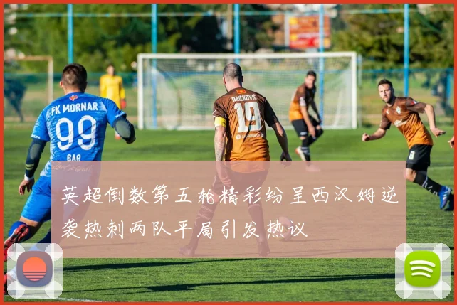 英超倒数第五轮精彩纷呈西汉姆逆袭热刺两队平局引发热议