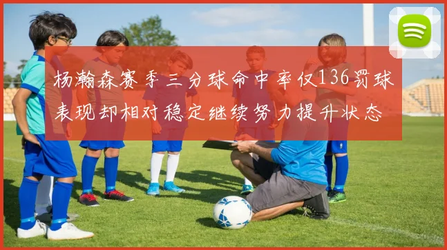 杨瀚森赛季三分球命中率仅136罚球表现却相对稳定继续努力提升状态