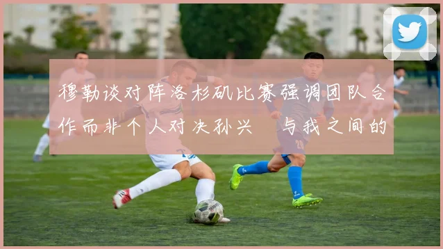 穆勒谈对阵洛杉矶比赛强调团队合作而非个人对决孙兴慜与我之间的较量