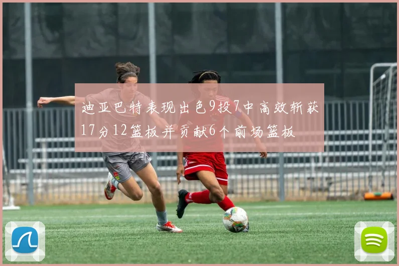 迪亚巴特表现出色9投7中高效斩获17分12篮板并贡献6个前场篮板