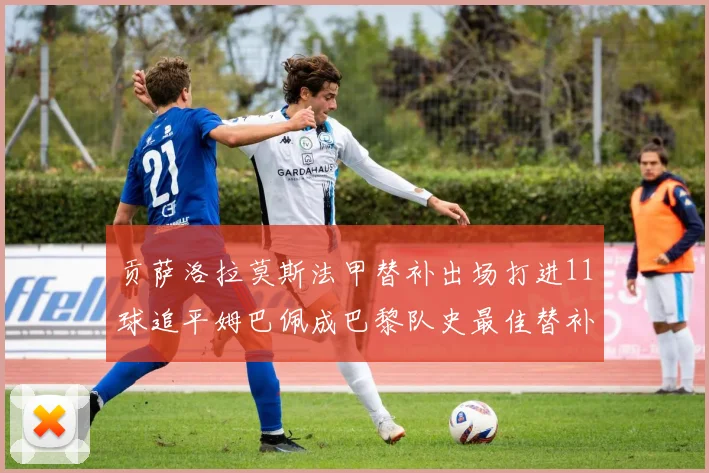 贡萨洛拉莫斯法甲替补出场打进11球追平姆巴佩成巴黎队史最佳替补射手