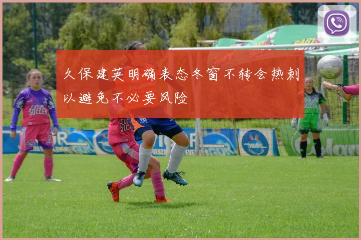 久保建英明确表态冬窗不转会热刺以避免不必要风险