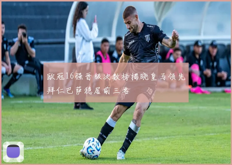 欧冠16强晋级次数榜揭晓皇马领先拜仁巴萨稳居前三名