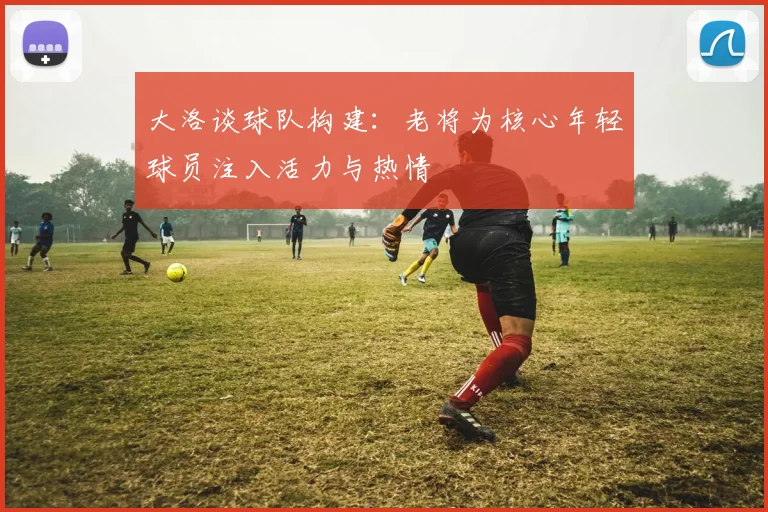 大洛谈球队构建：老将为核心年轻球员注入活力与热情