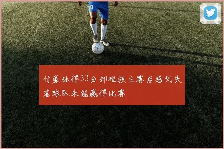 付豪独得33分却难救主赛后感到失落球队未能赢得比赛