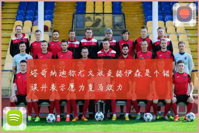 塔奇纳迪称尤文放走赫伊森是个错误并表示愿为皇马效力