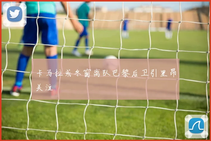 卡马拉或冬窗离队巴黎后卫引里昂关注