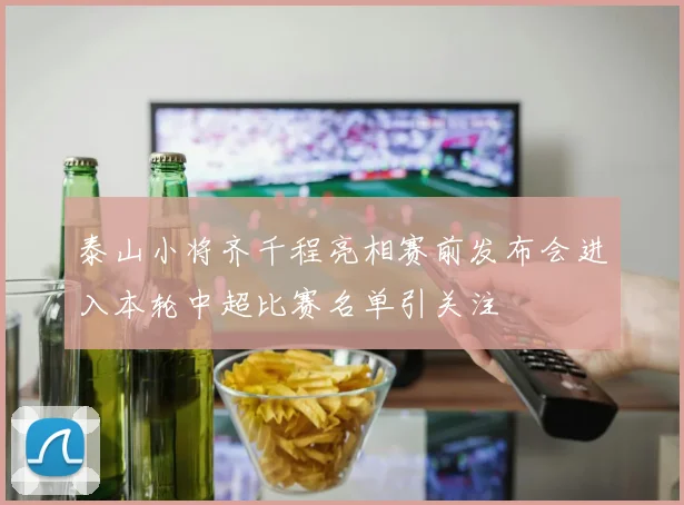 泰山小将齐千程亮相赛前发布会进入本轮中超比赛名单引关注