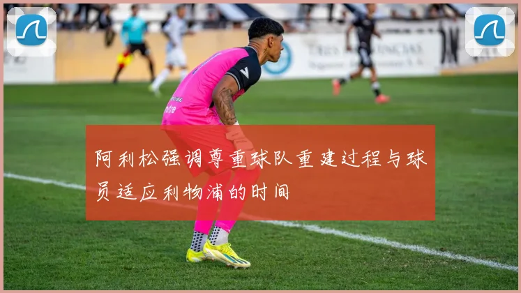 阿利松强调尊重球队重建过程与球员适应利物浦的时间