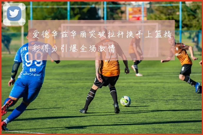 爱德华兹华丽突破拉杆换手上篮精彩得分引爆全场激情