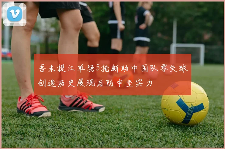 吾米提江单场5抢断助中国队零失球创造历史展现后防中坚实力