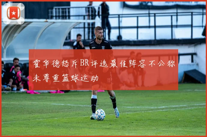 霍华德怒斥BR评选最佳阵容不公称未尊重篮球运动